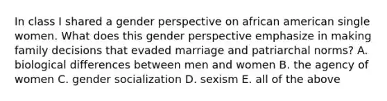 In class I shared a gender perspective on african american single women. What does this gender perspective emphasize in making family decisions that evaded marriage and patriarchal norms? A. biological differences between men and women B. the agency of women C. gender socialization D. sexism E. all of the above