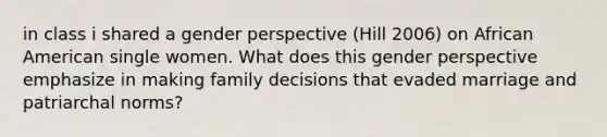 in class i shared a gender perspective (Hill 2006) on African American single women. What does this gender perspective emphasize in making family decisions that evaded marriage and patriarchal norms?