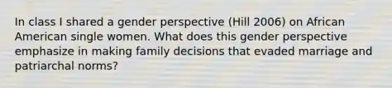 In class I shared a gender perspective (Hill 2006) on African American single women. What does this gender perspective emphasize in making family decisions that evaded marriage and patriarchal norms?