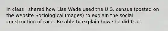 In class I shared how Lisa Wade used the U.S. census (posted on the website Sociological Images) to explain the social construction of race. Be able to explain how she did that.