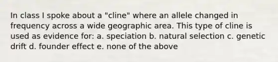 In class I spoke about a "cline" where an allele changed in frequency across a wide geographic area. This type of cline is used as evidence for: a. speciation b. natural selection c. genetic drift d. founder effect e. none of the above