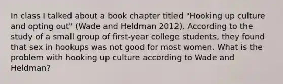 In class I talked about a book chapter titled "Hooking up culture and opting out" (Wade and Heldman 2012). According to the study of a small group of first-year college students, they found that sex in hookups was not good for most women. What is the problem with hooking up culture according to Wade and Heldman?