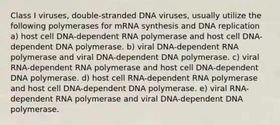 Class I viruses, double-stranded DNA viruses, usually utilize the following polymerases for mRNA synthesis and DNA replication a) host cell DNA-dependent RNA polymerase and host cell DNA-dependent DNA polymerase. b) viral DNA-dependent RNA polymerase and viral DNA-dependent DNA polymerase. c) viral RNA-dependent RNA polymerase and host cell DNA-dependent DNA polymerase. d) host cell RNA-dependent RNA polymerase and host cell DNA-dependent DNA polymerase. e) viral RNA-dependent RNA polymerase and viral DNA-dependent DNA polymerase.