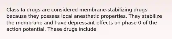 Class Ia drugs are considered membrane-stabilizing drugs because they possess local anesthetic properties. They stabilize the membrane and have depressant effects on phase 0 of the action potential. These drugs include