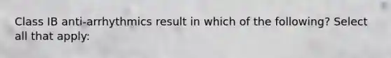 Class IB anti-arrhythmics result in which of the following? Select all that apply: