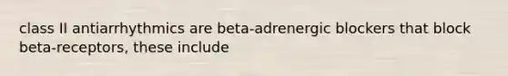 class II antiarrhythmics are beta-adrenergic blockers that block beta-receptors, these include