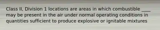 Class II, Division 1 locations are areas in which combustible ____ may be present in the air under normal operating conditions in quantities sufficient to produce explosive or ignitable mixtures