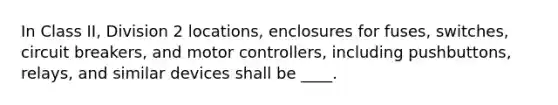 In Class II, Division 2 locations, enclosures for fuses, switches, circuit breakers, and motor controllers, including pushbuttons, relays, and similar devices shall be ____.