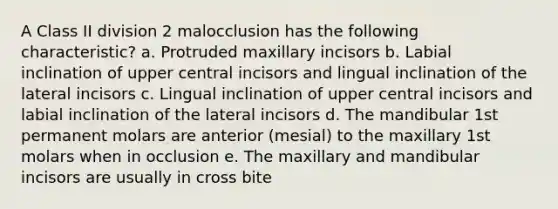 A Class II division 2 malocclusion has the following characteristic? a. Protruded maxillary incisors b. Labial inclination of upper central incisors and lingual inclination of the lateral incisors c. Lingual inclination of upper central incisors and labial inclination of the lateral incisors d. The mandibular 1st permanent molars are anterior (mesial) to the maxillary 1st molars when in occlusion e. The maxillary and mandibular incisors are usually in cross bite