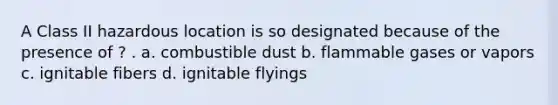 A Class II hazardous location is so designated because of the presence of ? . a. combustible dust b. flammable gases or vapors c. ignitable fibers d. ignitable flyings