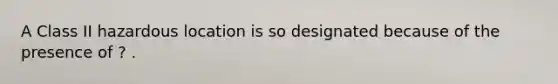 A Class II hazardous location is so designated because of the presence of ? .