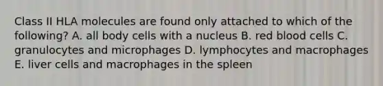 Class II HLA molecules are found only attached to which of the following? A. all body cells with a nucleus B. red blood cells C. granulocytes and microphages D. lymphocytes and macrophages E. liver cells and macrophages in the spleen