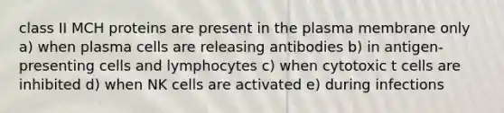 class II MCH proteins are present in the plasma membrane only a) when plasma cells are releasing antibodies b) in antigen-presenting cells and lymphocytes c) when cytotoxic t cells are inhibited d) when NK cells are activated e) during infections