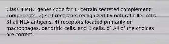 Class II MHC genes code for 1) certain secreted complement components. 2) self receptors recognized by natural killer cells. 3) all HLA antigens. 4) receptors located primarily on macrophages, dendritic cells, and B cells. 5) All of the choices are correct.