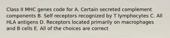 Class II MHC genes code for A. Certain secreted complement components B. Self receptors recognized by T lymphocytes C. All HLA antigens D. Receptors located primarily on macrophages and B cells E. All of the choices are correct