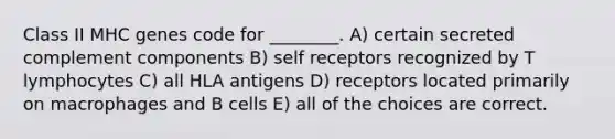 Class II MHC genes code for ________. A) certain secreted complement components B) self receptors recognized by T lymphocytes C) all HLA antigens D) receptors located primarily on macrophages and B cells E) all of the choices are correct.