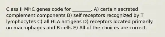 Class II MHC genes code for ________. A) certain secreted complement components B) self receptors recognized by T lymphocytes C) all HLA antigens D) receptors located primarily on macrophages and B cells E) All of the choices are correct.