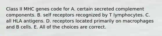 Class II MHC genes code for A. certain secreted complement components. B. self receptors recognized by T lymphocytes. C. all HLA antigens. D. receptors located primarily on macrophages and B cells. E. All of the choices are correct.