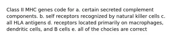 Class II MHC genes code for a. certain secreted complement components. b. self receptors recognized by natural killer cells c. all HLA antigens d. receptors located primarily on macrophages, dendritic cells, and B cells e. all of the chocies are correct