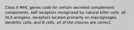 Class II MHC genes code for certain secreted complement components. self receptors recognized by natural killer cells. all HLA antigens. receptors located primarily on macrophages, dendritic cells, and B cells. all of the choices are correct.