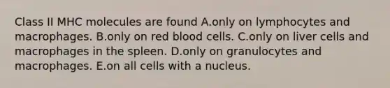 Class II MHC molecules are found A.only on lymphocytes and macrophages. B.only on red blood cells. C.only on liver cells and macrophages in the spleen. D.only on granulocytes and macrophages. E.on all cells with a nucleus.