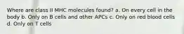 Where are class II MHC molecules found? a. On every cell in the body b. Only on B cells and other APCs c. Only on red blood cells d. Only on T cells