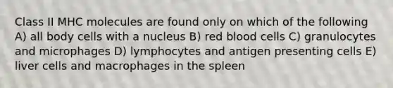 Class II MHC molecules are found only on which of the following A) all body cells with a nucleus B) red blood cells C) granulocytes and microphages D) lymphocytes and antigen presenting cells E) liver cells and macrophages in the spleen