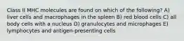 Class II MHC molecules are found on which of the following? A) liver cells and macrophages in the spleen B) red blood cells C) all body cells with a nucleus D) granulocytes and microphages E) lymphocytes and antigen-presenting cells