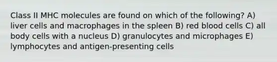 Class II MHC molecules are found on which of the following? A) liver cells and macrophages in the spleen B) red blood cells C) all body cells with a nucleus D) granulocytes and microphages E) lymphocytes and antigen-presenting cells