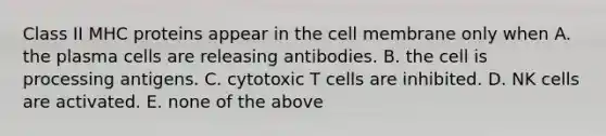 Class II MHC proteins appear in the cell membrane only when A. the plasma cells are releasing antibodies. B. the cell is processing antigens. C. cytotoxic T cells are inhibited. D. NK cells are activated. E. none of the above