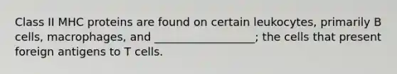 Class II MHC proteins are found on certain leukocytes, primarily B cells, macrophages, and __________________; the cells that present foreign antigens to T cells.