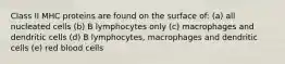 Class II MHC proteins are found on the surface of: (a) all nucleated cells (b) B lymphocytes only (c) macrophages and dendritic cells (d) B lymphocytes, macrophages and dendritic cells (e) red blood cells