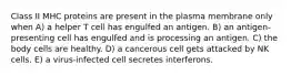 Class II MHC proteins are present in the plasma membrane only when A) a helper T cell has engulfed an antigen. B) an antigen-presenting cell has engulfed and is processing an antigen. C) the body cells are healthy. D) a cancerous cell gets attacked by NK cells. E) a virus-infected cell secretes interferons.