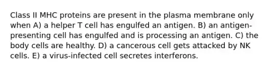 Class II MHC proteins are present in the plasma membrane only when A) a helper T cell has engulfed an antigen. B) an antigen-presenting cell has engulfed and is processing an antigen. C) the body cells are healthy. D) a cancerous cell gets attacked by NK cells. E) a virus-infected cell secretes interferons.