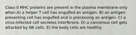 Class II MHC proteins are present in the plasma membrane only when A) a helper T cell has engulfed an antigen. B) an antigen-presenting cell has engulfed and is processing an antigen. C) a virus-infected cell secretes interferons. D) a cancerous cell gets attacked by NK cells. E) the body cells are healthy.