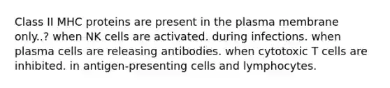 Class II MHC proteins are present in the plasma membrane only..? when NK cells are activated. during infections. when plasma cells are releasing antibodies. when cytotoxic T cells are inhibited. in antigen-presenting cells and lymphocytes.