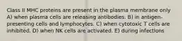 Class II MHC proteins are present in the plasma membrane only A) when plasma cells are releasing antibodies. B) in antigen-presenting cells and lymphocytes. C) when cytotoxic T cells are inhibited. D) when NK cells are activated. E) during infections