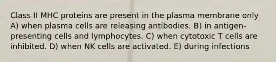 Class II MHC proteins are present in the plasma membrane only A) when plasma cells are releasing antibodies. B) in antigen-presenting cells and lymphocytes. C) when cytotoxic T cells are inhibited. D) when NK cells are activated. E) during infections