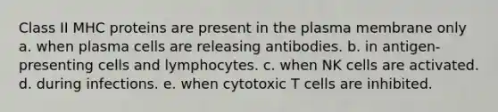 Class II MHC proteins are present in the plasma membrane only a. when plasma cells are releasing antibodies. b. in antigen-presenting cells and lymphocytes. c. when NK cells are activated. d. during infections. e. when cytotoxic T cells are inhibited.