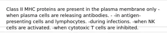 Class II MHC proteins are present in the plasma membrane only -when plasma cells are releasing antibodies. - -in antigen-presenting cells and lymphocytes. -during infections. -when NK cells are activated. -when cytotoxic T cells are inhibited.