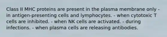 Class II MHC proteins are present in the plasma membrane only - in antigen-presenting cells and lymphocytes. - when cytotoxic T cells are inhibited. - when NK cells are activated. - during infections. - when plasma cells are releasing antibodies.