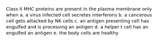 Class II MHC proteins are present in the plasma membrane only when a. a virus infected cell secretes interferons b. a cancerous cell gets attacked by NK cells c. an antigen presenting cell has engulfed and is processing an antigen d. a helper t cell has an engulfed an antigen e. the body cells are healthy