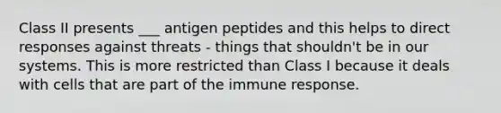 Class II presents ___ antigen peptides and this helps to direct responses against threats - things that shouldn't be in our systems. This is more restricted than Class I because it deals with cells that are part of the immune response.