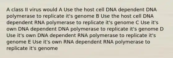 A class II virus would A Use the host cell DNA dependent DNA polymerase to replicate it's genome B Use the host cell DNA dependent RNA polymerase to replicate it's genome C Use it's own DNA dependent DNA polymerase to replicate it's genome D Use it's own DNA dependent RNA polymerase to replicate it's genome E Use it's own RNA dependent RNA polymerase to replicate it's genome