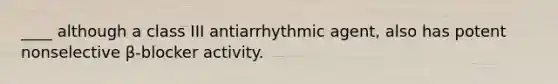 ____ although a class III antiarrhythmic agent, also has potent nonselective β-blocker activity.