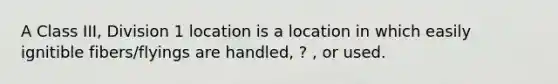 A Class III, Division 1 location is a location in which easily ignitible fibers/flyings are handled, ? , or used.