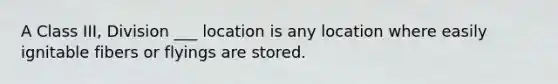 A Class III, Division ___ location is any location where easily ignitable fibers or flyings are stored.