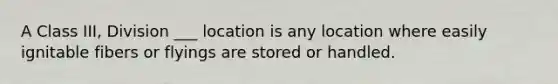 A Class III, Division ___ location is any location where easily ignitable fibers or flyings are stored or handled.