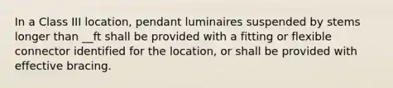 In a Class III location, pendant luminaires suspended by stems longer than __ft shall be provided with a fitting or flexible connector identified for the location, or shall be provided with effective bracing.