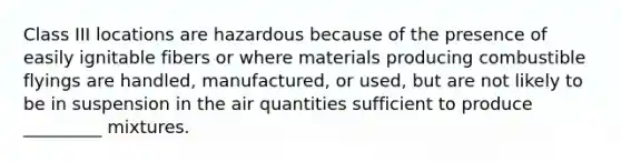 Class III locations are hazardous because of the presence of easily ignitable fibers or where materials producing combustible flyings are handled, manufactured, or used, but are not likely to be in suspension in the air quantities sufficient to produce _________ mixtures.